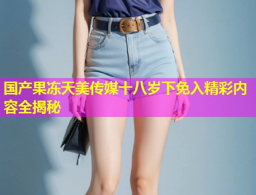 国产果冻天美传媒十八岁下免入精彩内容全揭秘