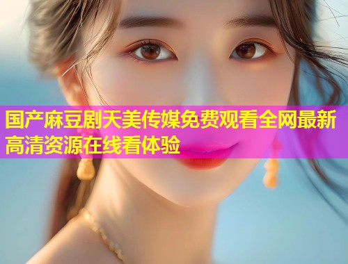 国产麻豆剧天美传媒免费观看全网最新高清资源在线看体验