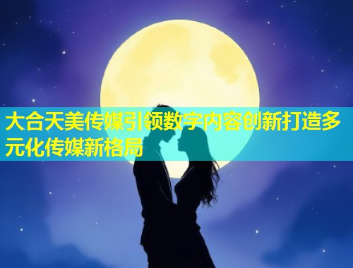 大合天美传媒引领数字内容创新打造多元化传媒新格局