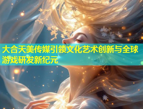 大合天美传媒引领文化艺术创新与全球游戏研发新纪元