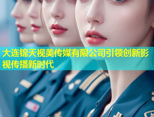 大连锦天视美传媒有限公司引领创新影视传播新时代
