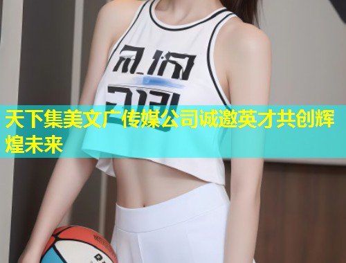 天下集美文广传媒公司诚邀英才共创辉煌未来