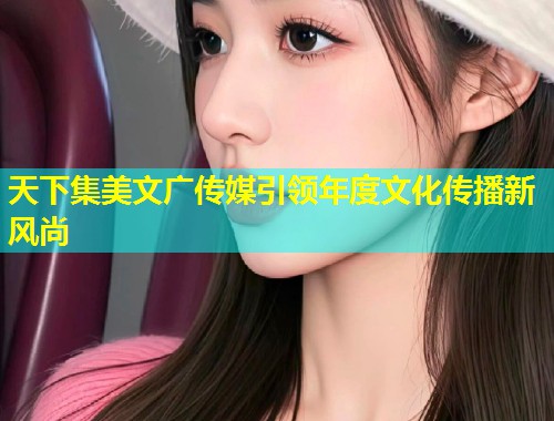 天下集美文广传媒引领年度文化传播新风尚