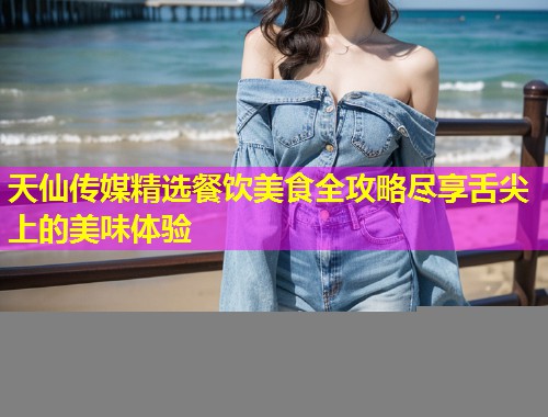 天仙传媒精选餐饮美食全攻略尽享舌尖上的美味体验