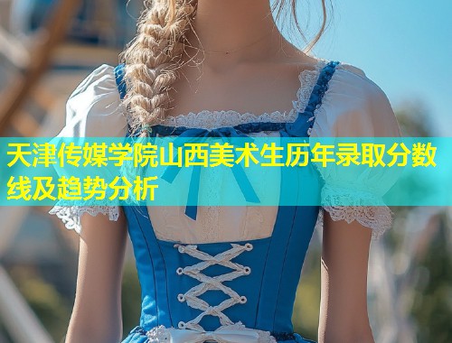 天津传媒学院山西美术生历年录取分数线及趋势分析
