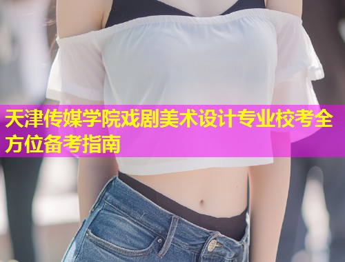 天津传媒学院戏剧美术设计专业校考全方位备考指南