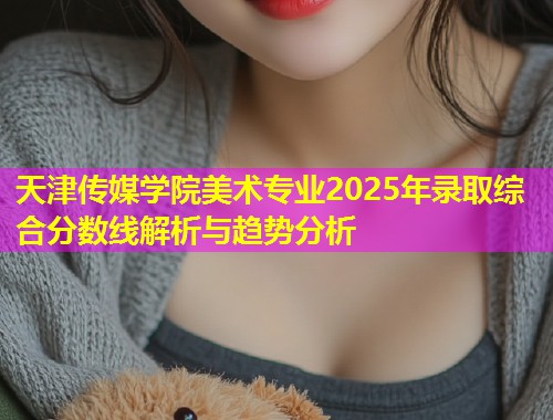 天津传媒学院美术专业2025年录取综合分数线解析与趋势分析