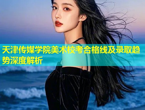天津传媒学院美术校考合格线及录取趋势深度解析