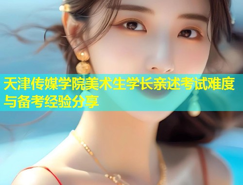 天津传媒学院美术生学长亲述考试难度与备考经验分享