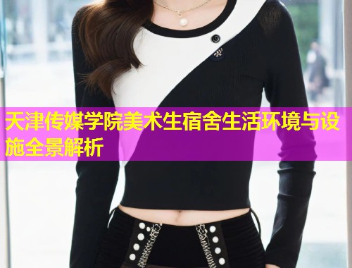 天津传媒学院美术生宿舍生活环境与设施全景解析