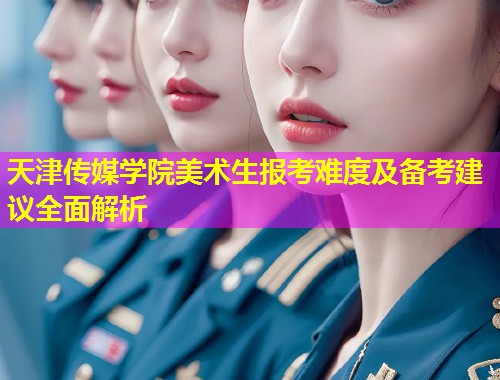 天津传媒学院美术生报考难度及备考建议全面解析