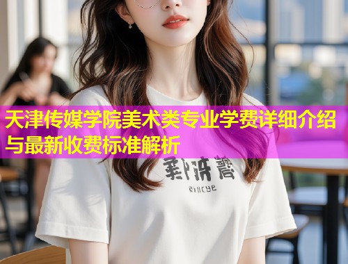天津传媒学院美术类专业学费详细介绍与最新收费标准解析