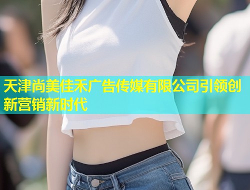 天津尚美佳禾广告传媒有限公司引领创新营销新时代