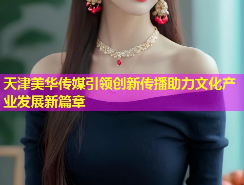 天津美华传媒引领创新传播助力文化产业发展新篇章