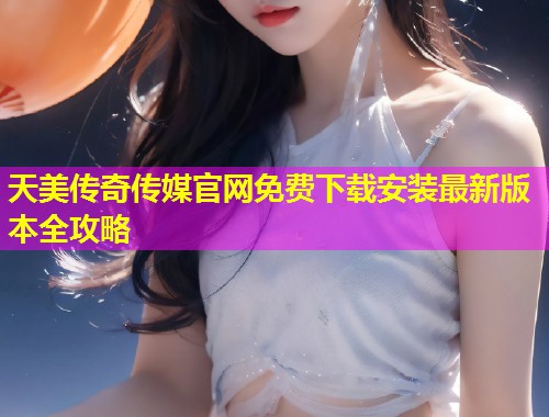 天美传奇传媒官网免费下载安装最新版本全攻略
