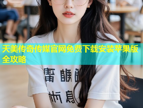 天美传奇传媒官网免费下载安装苹果版全攻略