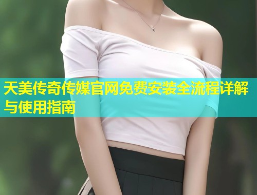 天美传奇传媒官网免费安装全流程详解与使用指南
