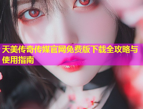 天美传奇传媒官网免费版下载全攻略与使用指南
