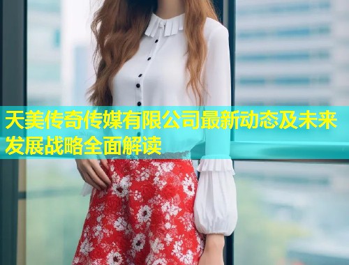 天美传奇传媒有限公司最新动态及未来发展战略全面解读