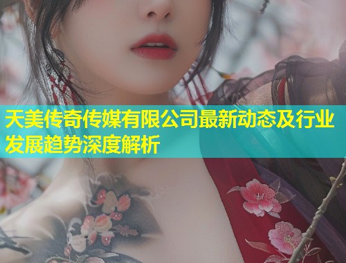 天美传奇传媒有限公司最新动态及行业发展趋势深度解析