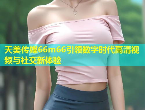 天美传媒66m66引领数字时代高清视频与社交新体验