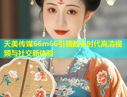 天美传媒66m66引领数字时代高清视频与社交新体验