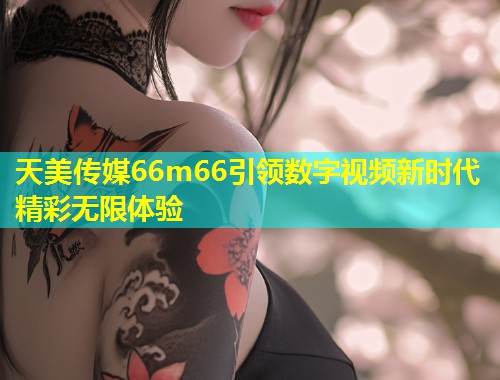 天美传媒66m66引领数字视频新时代精彩无限体验