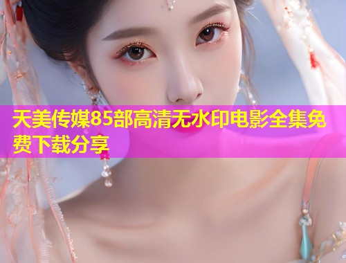 天美传媒85部高清无水印电影全集免费下载分享