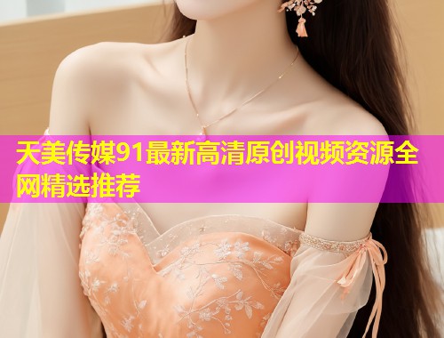 天美传媒91最新高清原创视频资源全网精选推荐
