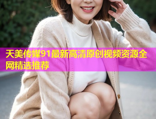 天美传媒91最新高清原创视频资源全网精选推荐