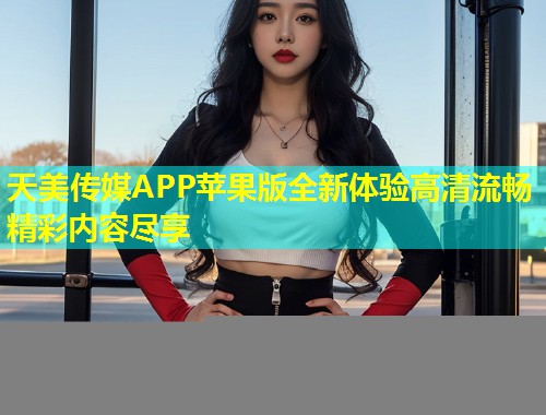 天美传媒APP苹果版全新体验高清流畅精彩内容尽享