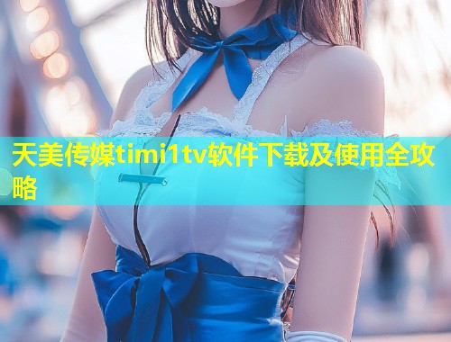 天美传媒timi1tv软件下载及使用全攻略