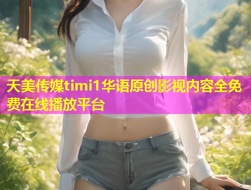 天美传媒timi1华语原创影视内容全免费在线播放平台