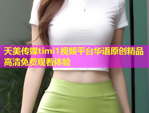 天美传媒timi1视频平台华语原创精品高清免费观看体验