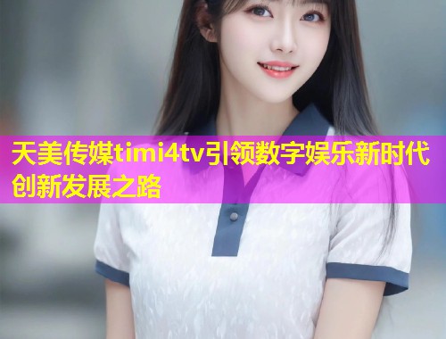 天美传媒timi4tv引领数字娱乐新时代创新发展之路