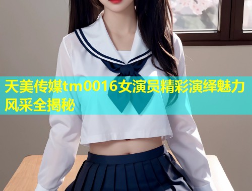 天美传媒tm0016女演员精彩演绎魅力风采全揭秘