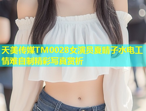 天美传媒TM0028女演员夏晴子水电工情难自制精彩写真赏析