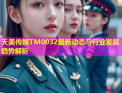 天美传媒TM0032最新动态与行业发展趋势解析