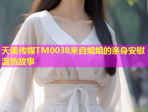 天美传媒TM0038来自姐姐的亲身安慰温情故事