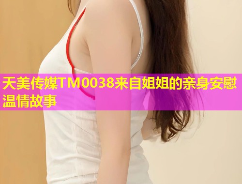 天美传媒TM0038来自姐姐的亲身安慰温情故事
