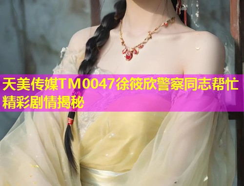 天美传媒TM0047徐筱欣警察同志帮忙精彩剧情揭秘