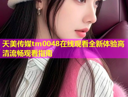 天美传媒tm0048在线观看全新体验高清流畅观看指南