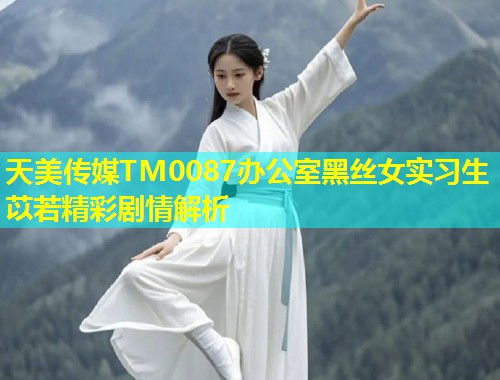 天美传媒TM0087办公室黑丝女实习生苡若精彩剧情解析
