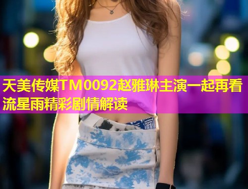 天美传媒TM0092赵雅琳主演一起再看流星雨精彩剧情解读
