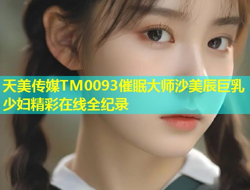 天美传媒TM0093催眠大师沙美辰巨乳少妇精彩在线全纪录
