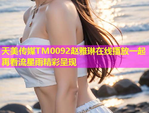 天美传媒TM0092赵雅琳在线播放一起再看流星雨精彩呈现