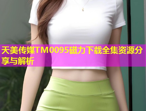 天美传媒TM0095磁力下载全集资源分享与解析