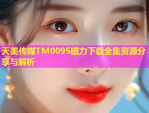 天美传媒TM0095磁力下载全集资源分享与解析