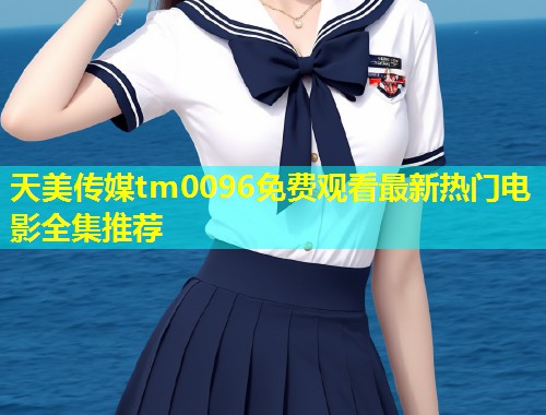 天美传媒tm0096免费观看最新热门电影全集推荐