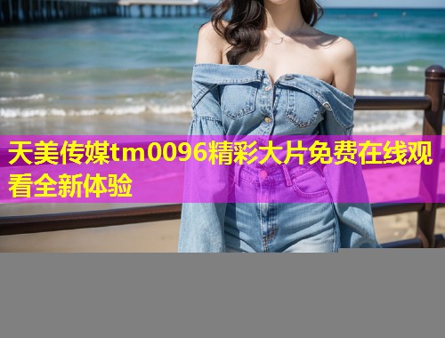 天美传媒tm0096精彩大片免费在线观看全新体验